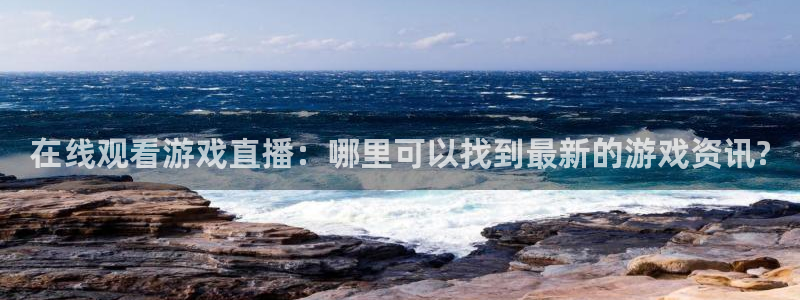 极悦娱乐注册服务条款：在线观看游戏直播：哪里可以找到最新的游