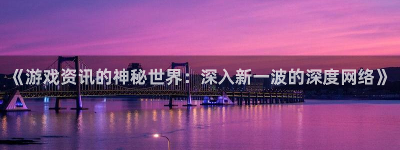 极悦娱乐注册平台：《游戏资讯的神秘世界：深入新一波的深度网络
